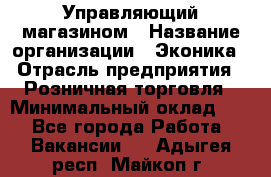 Управляющий магазином › Название организации ­ Эконика › Отрасль предприятия ­ Розничная торговля › Минимальный оклад ­ 1 - Все города Работа » Вакансии   . Адыгея респ.,Майкоп г.